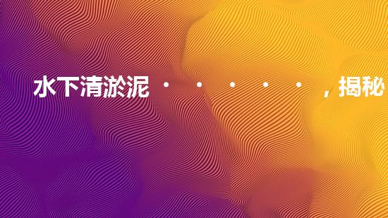 水下清淤泥，揭秘神奇黑科技！